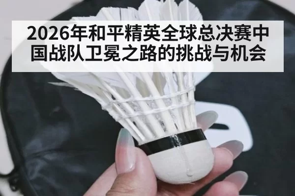 2026年和平精英全球总决赛中国战队卫冕之路的挑战与机会